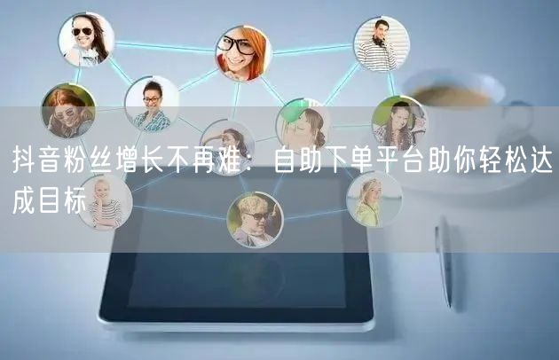 抖音粉丝增长不再难：自助下单平台助你轻松达成目标