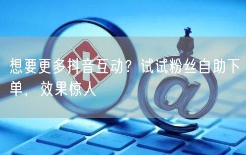 想要更多抖音互动？试试粉丝自助下单，效果惊人