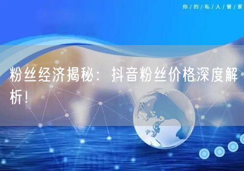 粉丝经济揭秘：抖音粉丝价格深度解析！