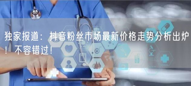 独家报道：抖音粉丝市场最新价格走势分析出炉！不容错过！