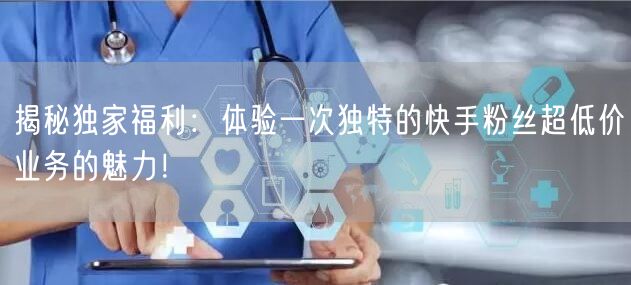 揭秘独家福利：体验一次独特的快手粉丝超低价业务的魅力！