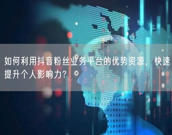 如何利用抖音粉丝业务平台的优势资源，快速提升个人影响力？