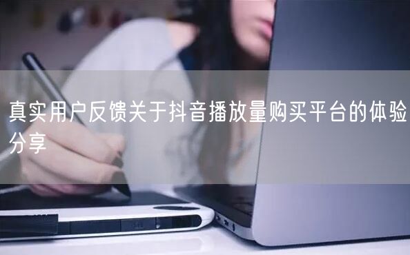 真实用户反馈关于抖音播放量购买平台的体验分享