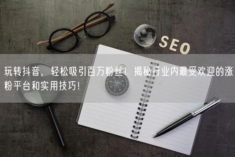 玩转抖音，轻松吸引百万粉丝！揭秘行业内最受欢迎的涨粉平台和实用技巧！