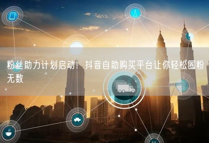 粉丝助力计划启动！抖音自助购买平台让你轻松圈粉无数