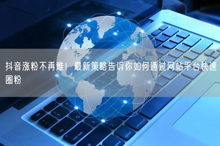 抖音涨粉不再难！最新策略告诉你如何通过网站平台快速圈粉