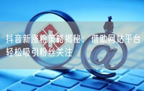 抖音新涨粉策略揭秘：借助网站平台轻松吸引粉丝关注