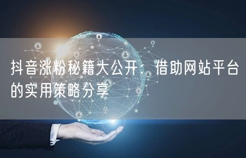 抖音涨粉秘籍大公开：借助网站平台的实用策略分享
