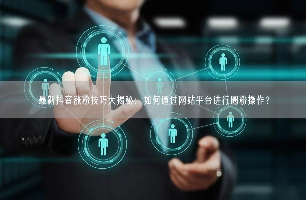 最新抖音涨粉技巧大揭秘：如何通过网站平台进行圈粉操作？