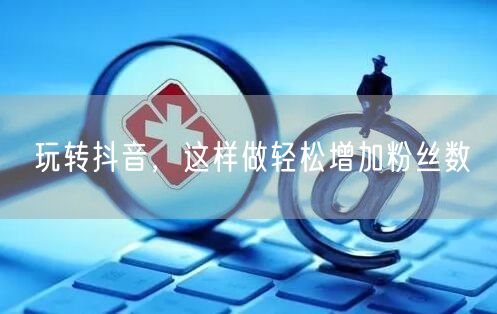 玩转抖音，这样做轻松增加粉丝数