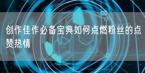 创作佳作必备宝典如何点燃粉丝的点赞热情