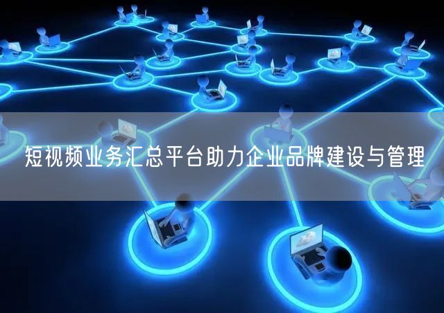短视频业务汇总平台助力企业品牌建设与管理