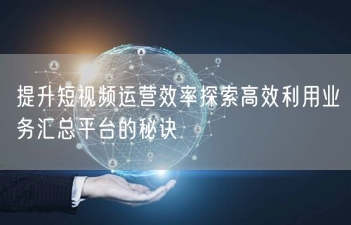 提升短视频运营效率探索高效利用业务汇总平台的秘诀