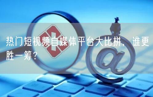 热门短视频自媒体平台大比拼，谁更胜一筹？