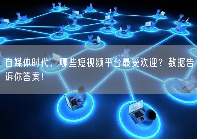 自媒体时代，哪些短视频平台最受欢迎？数据告诉你答案！