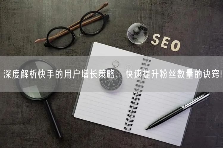 深度解析快手的用户增长策略，快速提升粉丝数量的诀窍!