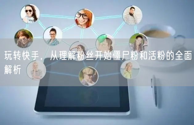 玩转快手，从理解粉丝开始僵尸粉和活粉的全面解析