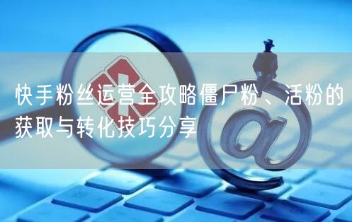 快手粉丝运营全攻略僵尸粉、活粉的获取与转化技巧分享