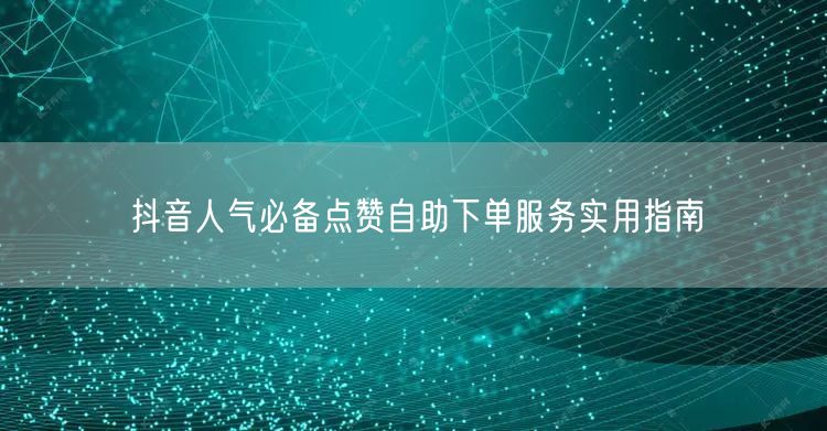 抖音人气必备点赞自助下单服务实用指南