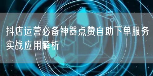 抖店运营必备神器点赞自助下单服务实战应用解析