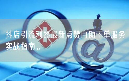 抖店引流利器最新点赞自助下单服务实战指南。