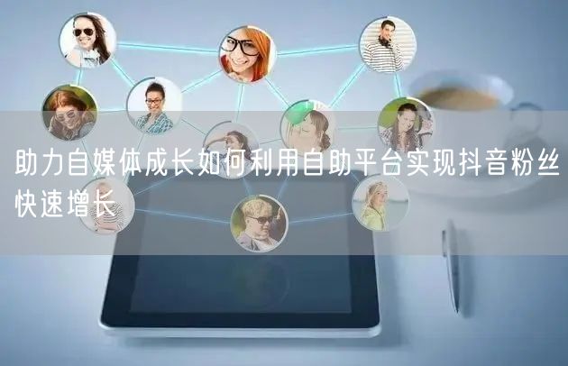 助力自媒体成长如何利用自助平台实现抖音粉丝快速增长