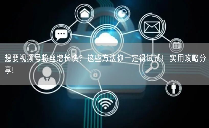 想要视频号粉丝增长快？这些方法你一定得试试！实用攻略分享!