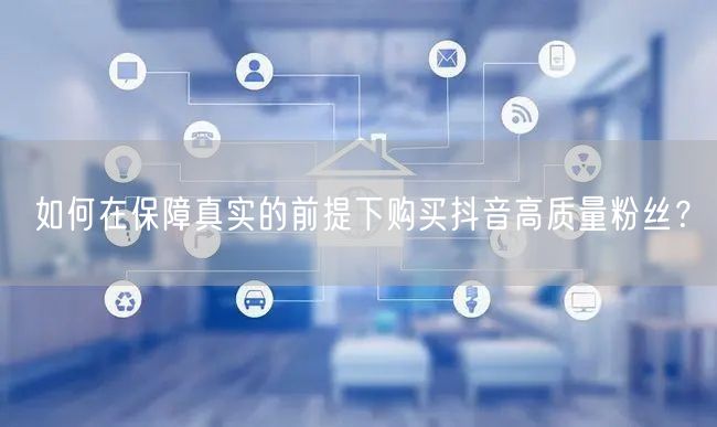 如何在保障真实的前提下购买抖音高质量粉丝？