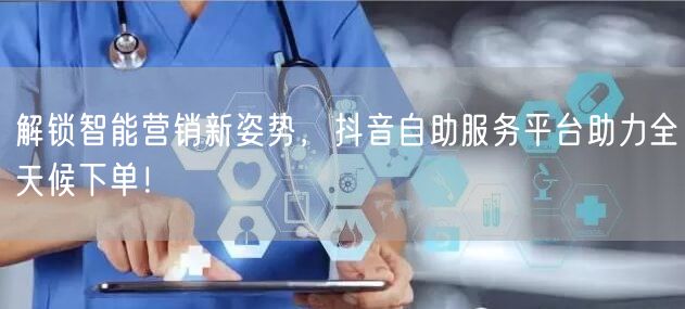 解锁智能营销新姿势，抖音自助服务平台助力全天候下单！