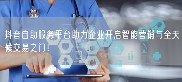 抖音自助服务平台助力企业开启智能营销与全天候交易之门！