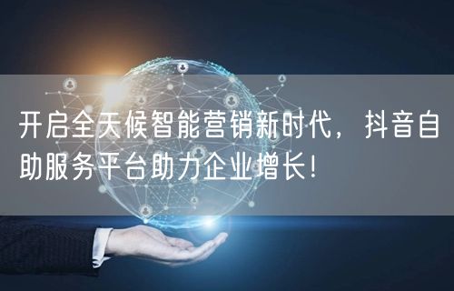 开启全天候智能营销新时代，抖音自助服务平台助力企业增长！
