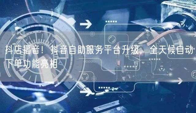 抖店福音！抖音自助服务平台升级，全天候自动下单功能亮相