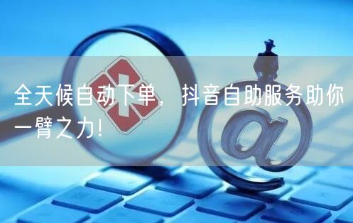 全天候自动下单，抖音自助服务助你一臂之力！