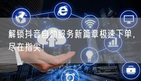 解锁抖音自助服务新篇章极速下单，尽在指尖！