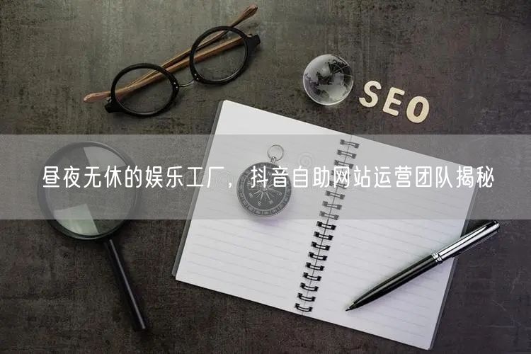 昼夜无休的娱乐工厂，抖音自助网站运营团队揭秘